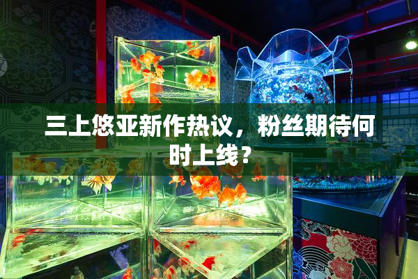 三上悠亚新作热议，粉丝期待何时上线？