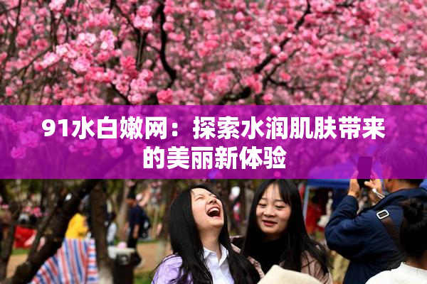 91水白嫩网：探索水润肌肤带来的美丽新体验
