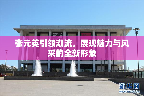 张元英引领潮流，展现魅力与风采的全新形象