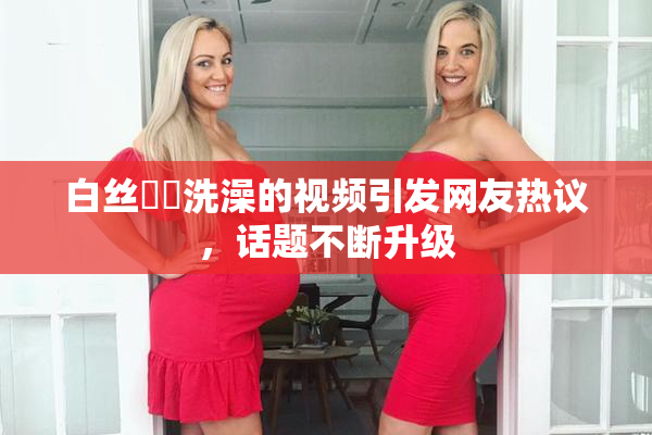 白丝妺妺洗澡的视频引发网友热议，话题不断升级