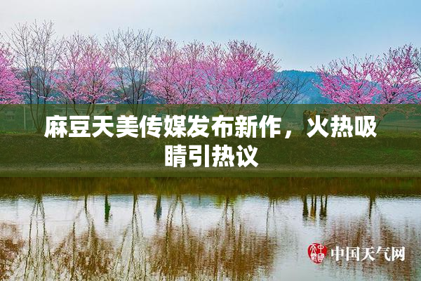 麻豆天美传媒发布新作，火热吸睛引热议