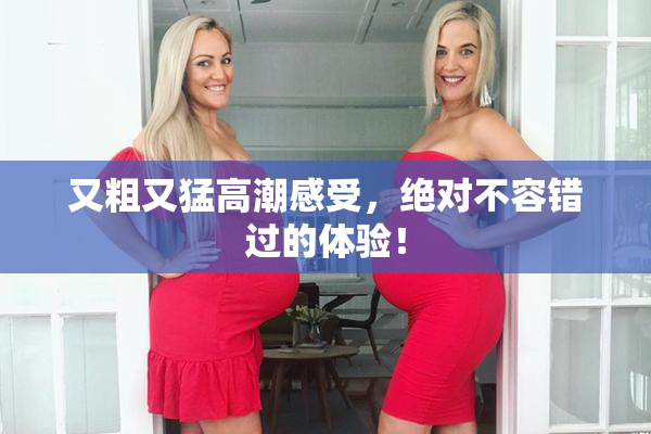 又粗又猛高潮感受，绝对不容错过的体验！