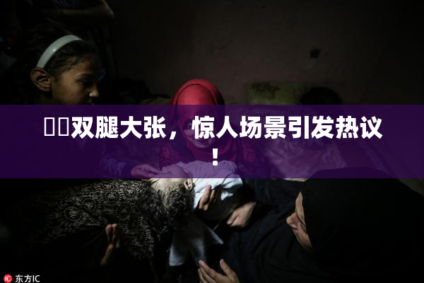 妺妺双腿大张，惊人场景引发热议！