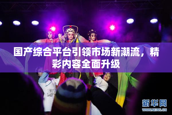 国产综合平台引领市场新潮流，精彩内容全面升级