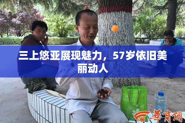 三上悠亚展现魅力，57岁依旧美丽动人