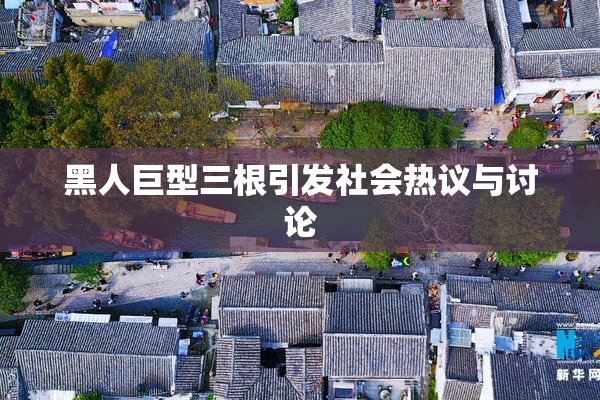 黑人巨型三根引发社会热议与讨论
