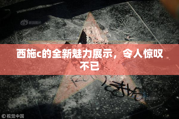 西施c的全新魅力展示，令人惊叹不已