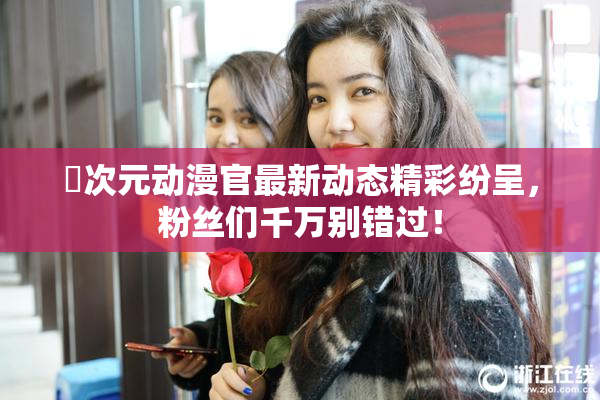 囧次元动漫官最新动态精彩纷呈，粉丝们千万别错过！