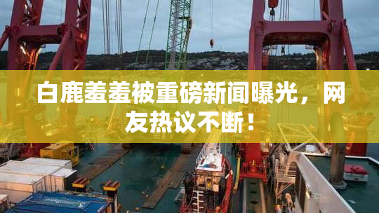 白鹿羞羞被重磅新闻曝光，网友热议不断！