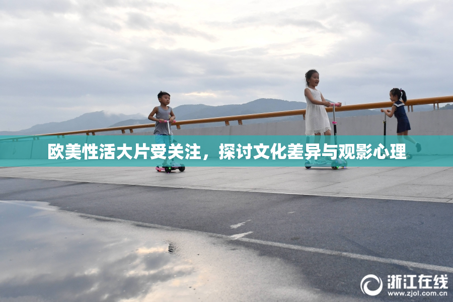 欧美性活大片受关注，探讨文化差异与观影心理