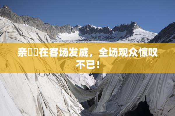 亲妺妺在客场发威，全场观众惊叹不已！