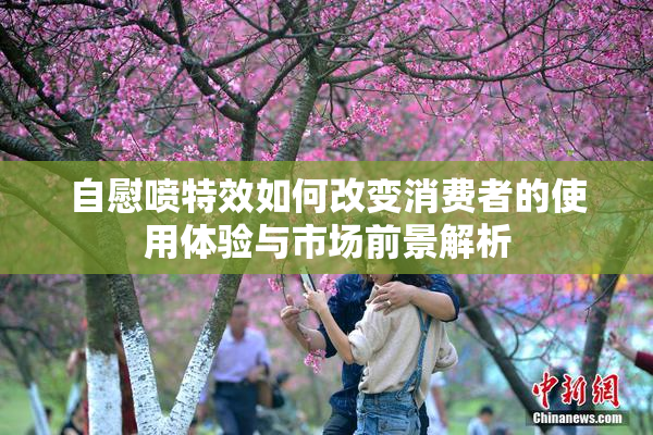自慰喷特效如何改变消费者的使用体验与市场前景解析