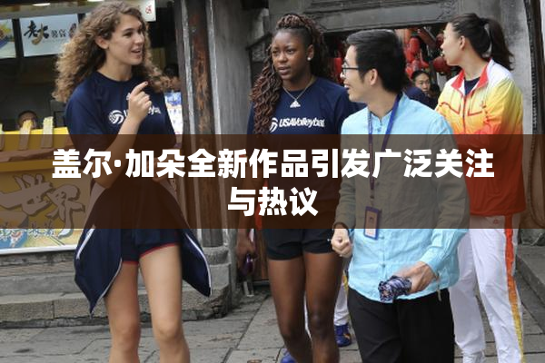 盖尔·加朵全新作品引发广泛关注与热议