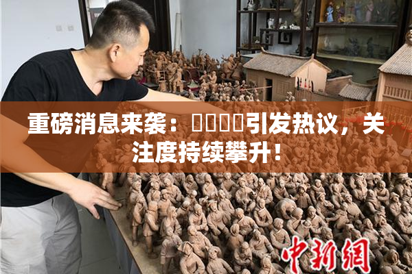 重磅消息来袭：馃悢馃悢引发热议，关注度持续攀升！