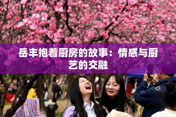 岳丰抱着厨房的故事：情感与厨艺的交融