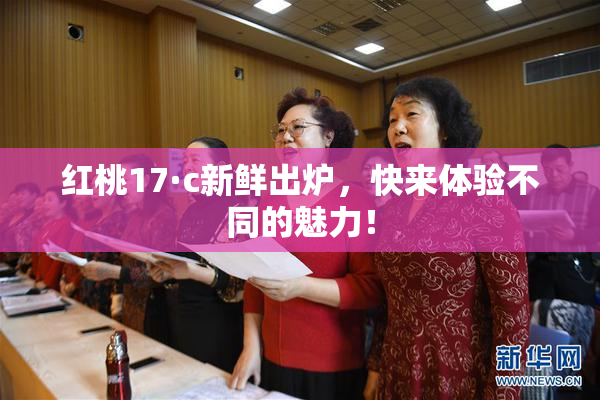 红桃17·c新鲜出炉，快来体验不同的魅力！