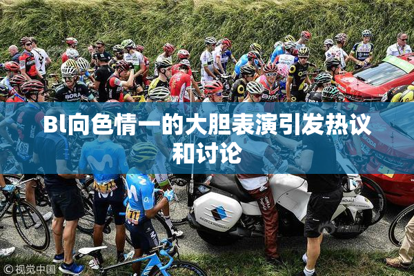 Bl向色情一的大胆表演引发热议和讨论