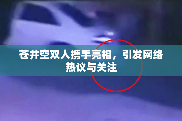 苍井空双人携手亮相，引发网络热议与关注