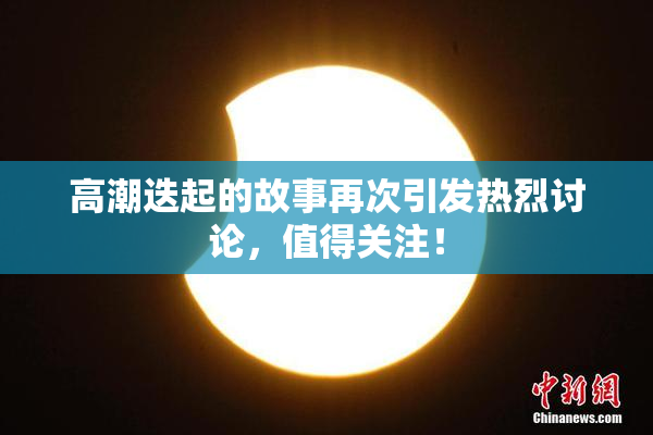 高潮迭起的故事再次引发热烈讨论，值得关注！