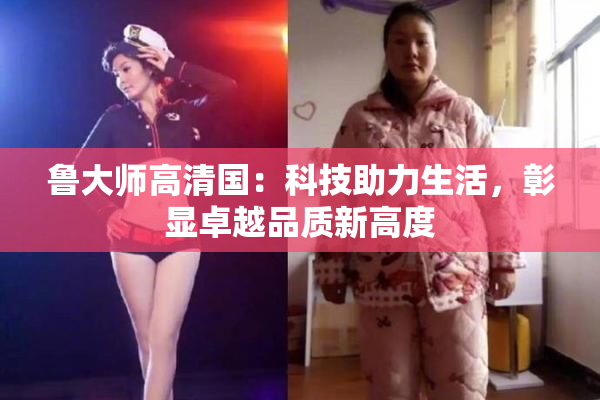 鲁大师高清国：科技助力生活，彰显卓越品质新高度