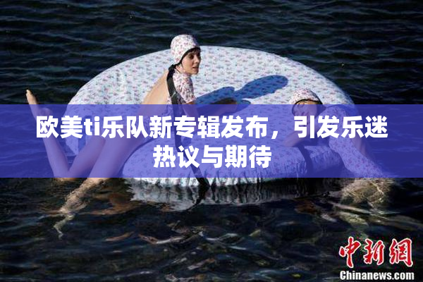 欧美ti乐队新专辑发布，引发乐迷热议与期待