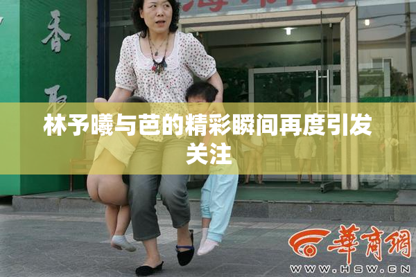 林予曦与芭的精彩瞬间再度引发关注