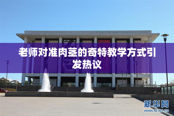 老师对准肉茎的奇特教学方式引发热议