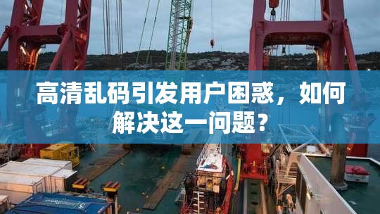 高清乱码引发用户困惑，如何解决这一问题？