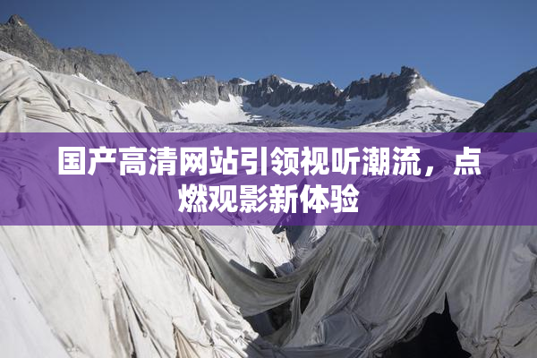国产高清网站引领视听潮流，点燃观影新体验