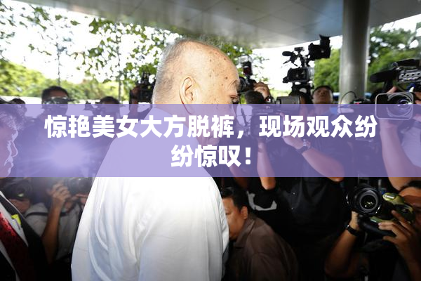 惊艳美女大方脱裤，现场观众纷纷惊叹！