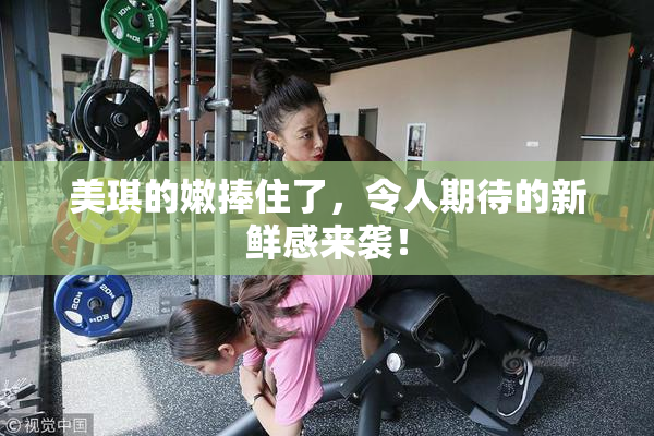 美琪的嫩捧住了，令人期待的新鲜感来袭！