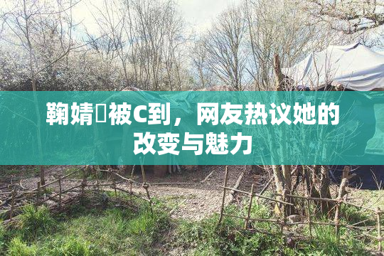 鞠婧祎被C到，网友热议她的改变与魅力