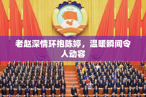 老赵深情环抱陈婷，温暖瞬间令人动容