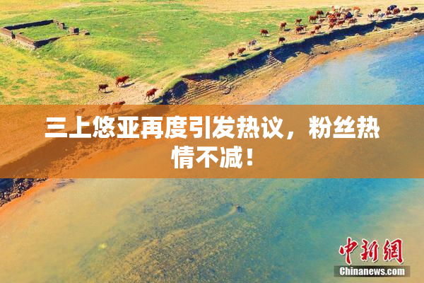 三上悠亚再度引发热议，粉丝热情不减！