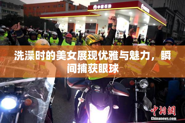 洗澡时的美女展现优雅与魅力，瞬间捕获眼球