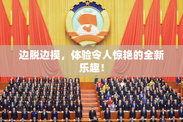 边脱边摸，体验令人惊艳的全新乐趣！