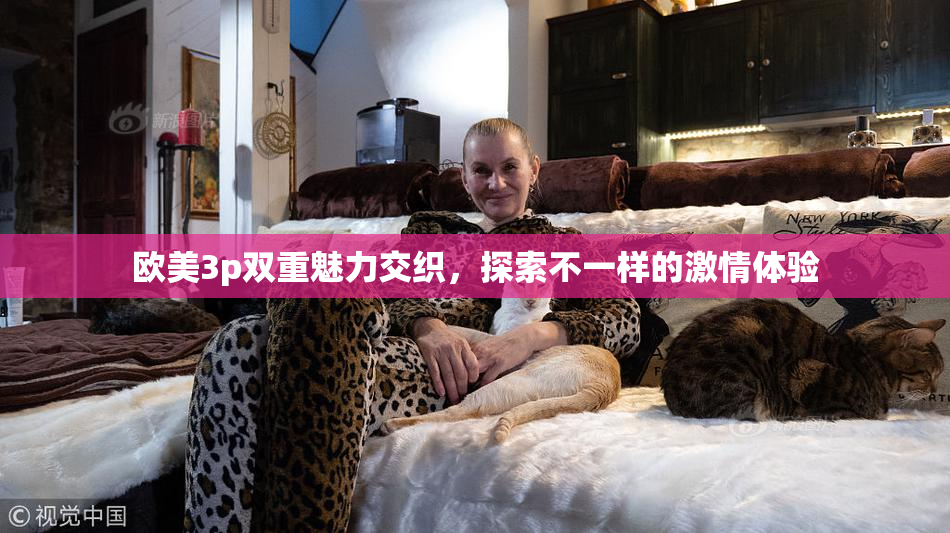 欧美3p双重魅力交织，探索不一样的激情体验