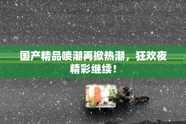 国产精品喷潮再掀热潮，狂欢夜精彩继续！