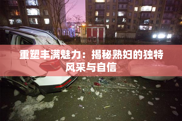 重塑丰满魅力：揭秘熟妇的独特风采与自信