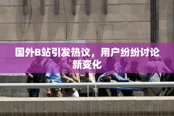 国外B站引发热议，用户纷纷讨论新变化