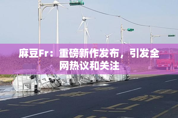 麻豆Fr：重磅新作发布，引发全网热议和关注