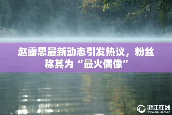 赵露思最新动态引发热议，粉丝称其为“最火偶像”