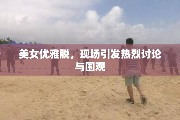 美女优雅脱，现场引发热烈讨论与围观