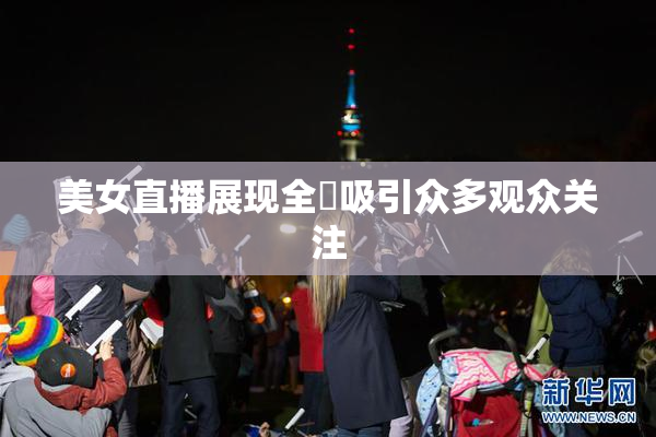 美女直播展现全婐吸引众多观众关注