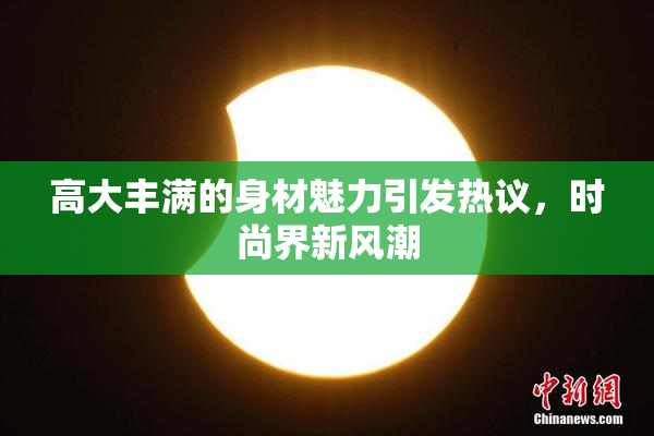 高大丰满的身材魅力引发热议，时尚界新风潮
