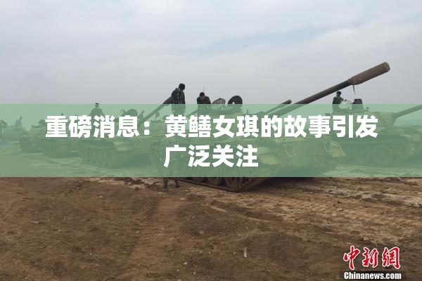 重磅消息：黄鳝女琪的故事引发广泛关注