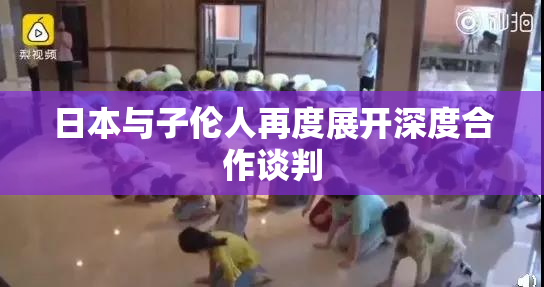 日本与子伦人再度展开深度合作谈判