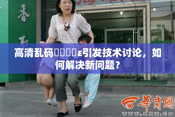 高清乱码❌‌❌‌ε引发技术讨论，如何解决新问题？