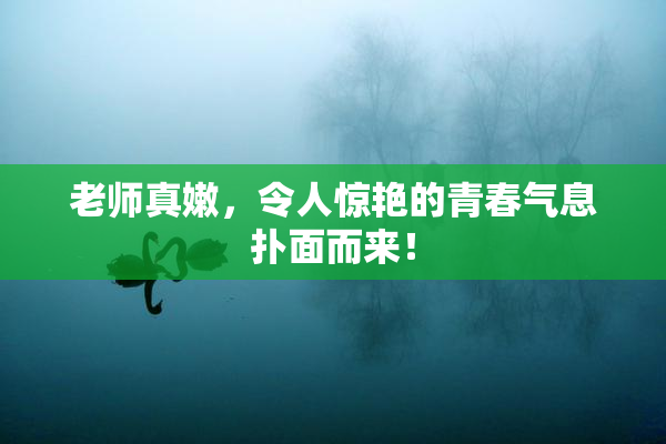 老师真嫩，令人惊艳的青春气息扑面而来！