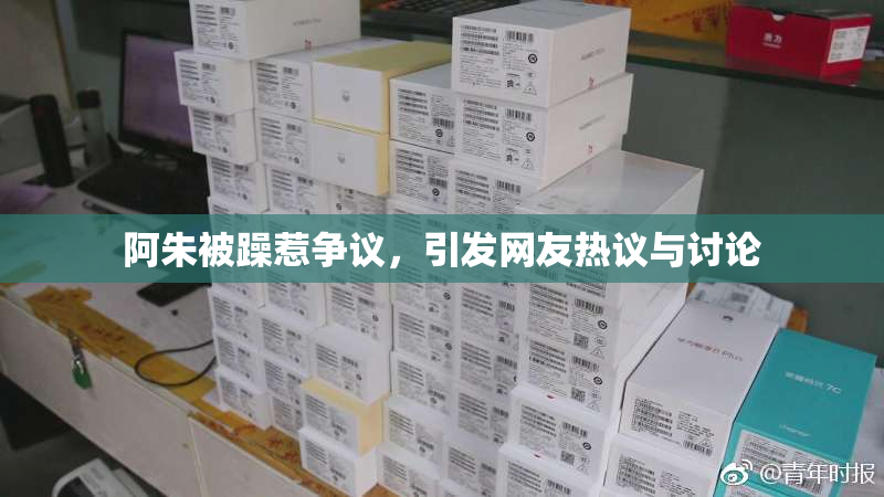 阿朱被躁惹争议，引发网友热议与讨论